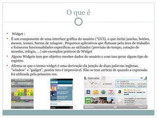O que é

  Widget :
 É um componente de uma interface gráfica do usuário (*GUI), o que inclui janelas, botões,
  menus, ícones, barras de rolagem . Pequenos aplicativos que flutuam pela área de trabalho
  e fornecem funcionalidades específicas ao utilizador (previsão do tempo, cotação de
  moedas, relógio, ...) são exemplos práticos de Widget
 Alguns Widgets tem por objetivo receber dados do usuário e com isso gerar algum tipo de
  registro.
 Afirma-se que o termo widget é uma derivação da junção de duas palavras inglesas,
  "window" e "gadget", porém isto é improvável. Não se tem certeza de quando a expressão
  foi utilizada pela primeira vez.
 