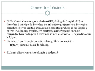 Conceitos básicos


 GUI : Abreviadamente, o acrônimo GUI, do inglês Graphical User
  Interface é um tipo de interface do utilizador que permite a interação
  com dispositivos digitais através de elementos gráficos como ícones e
  outros indicadores visuais, em contraste a interface de linha de
  comando. Foi criada pela Xerox mas somente se tornou um produto com
  a Apple.
 Elementos que compõe uma interface gráfica do usuário :
     Botões , Janelas, Lista de seleção.

 Existem diferenças entre widgets e gadgets?
 