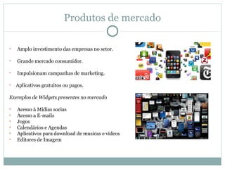 Produtos de mercado

•   Amplo investimento das empresas no setor.

•   Grande mercado consumidor.

•   Impulsionam campanhas de marketing.

•   Aplicativos gratuitos ou pagos.

Exemplos de Widgets presentes no mercado

•   Acesso à Mídias socias
•   Acesso a E-mails
•   Jogos
•   Calendários e Agendas
•   Aplicativos para download de musicas e vídeos
•   Editores de Imagem
 