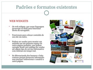 Padrões e formatos existentes

WEB WIDGETS
   Os web widgets, que usam linguagem
    javascript ou flash para funcionar
    direto do navegador.

   Funcionam para colocar conteúdo de
    um site em outro.

   Podem ser usados para montar um
    minisite em um pequeno espaço de
    outra página qualquer, que podem
    carregar desde um catálogo de vendas
    até algum tipo de serviço informativo
    com notícias em tempo real.

   Se diferenciando dos banners e links
    comuns porque fornecem informação
    sem precisar redirecionar o usuário a
    outra página.
 