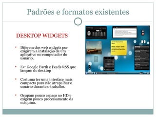 Padrões e formatos existentes

DESKTOP WIDGETS
   Diferem dos web widgets por
    exigirem a instalação de um
    aplicativo no computador do
    usuário.

   Ex: Google Earth e Feeds RSS que
    lançam do desktop

   Costuma ter uma interface mais
    compacta para não atrapalhar o
    usuário durante o trabalho.

   Ocupam pouco espaço no HD e
    exigem pouco processamento da
    máquina.
 