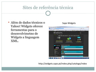 Sites de referência técnica


 Além de dados técnicos o                  Sapo Widgets
  Yahoo! Widgets oferece
  ferramentas para o
  desenvolvimetno de
  Widgets a linguagem
  XML.




                     http://widgets.sapo.pt/index.php/catalogo/index
 