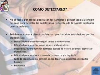 COMO DETECTARLO?

• No es fácil y por eso los padres son los llamados a prestar toda la atención
  del caso para detectar las señales mas frecuentes de la posible existencia
  de este problema.

• Señalaremos ahora ciertos problemas que han sido establecidos por los
  especialistas:
    – Dificultad para entender y seguir tareas e instrucciones.
    – Dificultad para recordar lo que alguien acaba de decir.
    – Imposibilidad para dominar destrezas básicas de lectura, deletreo, escritura o
      matemática.
    – Dificultad para reconocer y recordad la derecha y la izquierda.
    – Falta de coordinación al caminar, en los deportes o en ciertas actividades
      básicas.
    – Entre otras
 