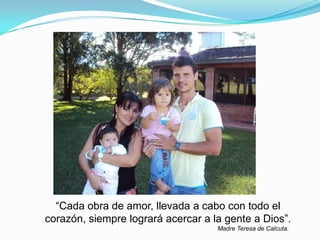 “Cada obra de amor, llevada a cabo con todo el
corazón, siempre logrará acercar a la gente a Dios”.
Madre Teresa de Calcuta.
 
