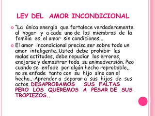 LEY DEL AMOR INCONDICIONAL
 “La única energía que fortalece verdaderamente
  al hogar y a cada uno de los miembros de la
  familia es el amor sin condiciones...
 El amor incondicional precisa ser sobre todo un
  amor inteligente..Usted debe prohibir las
  malas actitudes, debe repudiar los errores,
  enojarse y demostrar toda su animadversión. Peo
  cuando se enfade por algún hecho reprobable,,
  no se enfade tanto con su hijo sino con el
  hecho..-Aprender a separar a sus hijos de sus
  actos. DESAPROBAMOS         SUS FALTAS
  PERO LOS QUEREMOS A PESAR DE SUS
  TROPIEZOS..
 