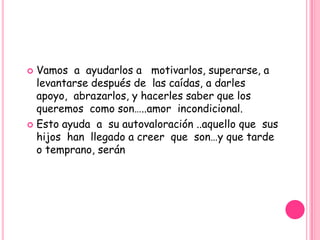  Vamos a ayudarlos a motivarlos, superarse, a
  levantarse después de las caídas, a darles
  apoyo, abrazarlos, y hacerles saber que los
  queremos como son…..amor incondicional.
 Esto ayuda a su autovaloración ..aquello que sus
  hijos han llegado a creer que son…y que tarde
  o temprano, serán
 