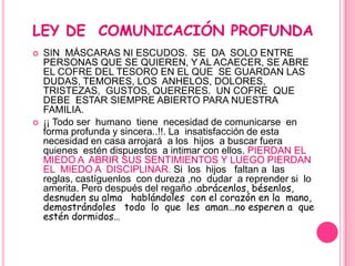 LEY DE COMUNICACIÓN PROFUNDA
   SIN MÁSCARAS NI ESCUDOS. SE DA SOLO ENTRE
    PERSONAS QUE SE QUIEREN, Y AL ACAECER, SE ABRE
    EL COFRE DEL TESORO EN EL QUE SE GUARDAN LAS
    DUDAS, TEMORES, LOS ANHELOS, DOLORES,
    TRISTEZAS, GUSTOS, QUERERES. UN COFRE QUE
    DEBE ESTAR SIEMPRE ABIERTO PARA NUESTRA
    FAMILIA.
   ¡¡ Todo ser humano tiene necesidad de comunicarse en
    forma profunda y sincera..!!. La insatisfacción de esta
    necesidad en casa arrojará a los hijos a buscar fuera
    quienes estén dispuestos a intimar con ellos. PIERDAN EL
    MIEDO A ABRIR SUS SENTIMIENTOS Y LUEGO PIERDAN
    EL MIEDO A DISCIPLINAR. Si los hijos faltan a las
    reglas, castíguenlos con dureza ,no dudar a reprender si lo
    amerita. Pero después del regaño .abrácenlos, bésenlos,
    desnuden su alma hablándoles con el corazón en la mano,
    demostrándoles todo lo que les aman…no esperen a que
    estén dormidos…
 