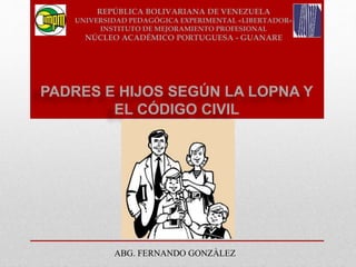 PADRES E HIJOS SEGÚN LA LOPNA Y
EL CÓDIGO CIVIL
ABG. FERNANDO GONZÀLEZ
REPÚBLICA BOLIVARIANA DE VENEZUELA
UNIVERSIDAD PEDAGÓGICA EXPERIMENTAL «LIBERTADOR»
INSTITUTO DE MEJORAMIENTO PROFESIONAL
NÚCLEO ACADÉMICO PORTUGUESA - GUANARE
 