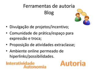 Ferramentas de autoria
                 Blog

• Divulgação de projetos/incentivo;
• Comunidade de prática/espaço para
  expressão e troca;
• Proposição de atividades extraclasse;
• Ambiente online permeado de
  hiperlinks/possibilidades.
 