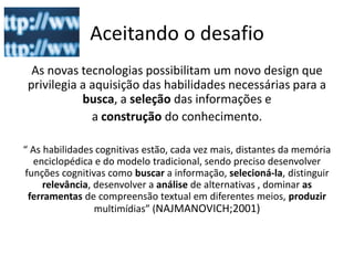 Aceitando o desafio
  As novas tecnologias possibilitam um novo design que
 privilegia a aquisição das habilidades necessárias para a
            busca, a seleção das informações e
              a construção do conhecimento.

“ As habilidades cognitivas estão, cada vez mais, distantes da memória
   enciclopédica e do modelo tradicional, sendo preciso desenvolver
funções cognitivas como buscar a informação, selecioná-la, distinguir
     relevância, desenvolver a análise de alternativas , dominar as
 ferramentas de compreensão textual em diferentes meios, produzir
                 multimídias” (NAJMANOVICH;2001)
 