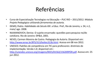 Referências
•   Curso de Especialização Tecnologias na Educação – PUC RIO – 2011/2012. Módulo
    Projeto Pedagógico utilizando ferramentas de autoria.
•   DEMO, Pedro. Habilidades do Século XXI. a Educ. Prof., Rio de Janeiro, v. 34, n.2,
    maio/ ago. 2008.
•   NAJMANOVICH, Denise. O sujeito encarnado: questões para pesquisa no/do
    cotidiano. Rio de Janeiro: DP&A, 2001.
•   NEVES, Carmen Moreira de Castro. Pedagogia da Autoria. Disponível em:
    http://www.senac.br/BTS/313/boltec313b.html. Acesso em 08 nov 2012.
•   UNESCO. Padrões de competência em TIC para professores: diretrizes de
    implementação. Versão 1.0. disponível em :
    http://unesdoc.unesco.org/imagens/0015/01562/156209POR.pdf. Acesso em: 25
    jun 2012.
 