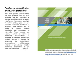 Padrões em competências
em TIC para professores
“Para viver, aprender e trabalhar bem
em uma sociedade cada vez mais
complexa, rica em informação e
baseada em conhecimento, os alunos
e professores devem usar a tecnologia
de forma efetiva, pois em um
ambiente educacional qualificado, a
tecnologia pode permitir que os
alunos     se     tornem:       usuários
qualificados das tecnologias da
informação (TICs); pessoas que
buscam, analisam e avaliam a
informação;      solucionadores        de
problemas e tomadores de decisões;
usuários criativos e efetivos de
ferramentas      de     produtividade;
comunicadores,          colaboradores,
editores e produtores; cidadãos
informados, responsáveis e que
oferecem contribuições (... )”(pag. 3)
 