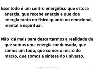 Esse todo é um centro energético que estoca
energia, que recebe energia e que doa
energia tanto no físico quanto no emocional,
mental e espiritual.
Não dá mais para descartarmos a realidade de
que somos uma energia condensada, que
somos um todo, que somos o micro do
macro, que somos a síntese do universo.
11Kátia Perger - Padrões Emocionais
 