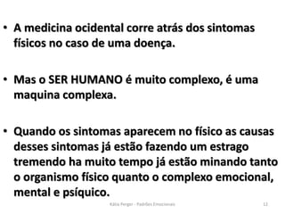 • A medicina ocidental corre atrás dos sintomas
físicos no caso de uma doença.
• Mas o SER HUMANO é muito complexo, é uma
maquina complexa.
• Quando os sintomas aparecem no físico as causas
desses sintomas já estão fazendo um estrago
tremendo ha muito tempo já estão minando tanto
o organismo físico quanto o complexo emocional,
mental e psíquico.
12Kátia Perger - Padrões Emocionais
 