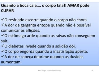 Quando a boca cala…. o corpo fala!! AMAR pode
CURAR
O resfriado escorre quando o corpo não chora.
A dor de garganta entope quando não é possível
comunicar as aflições.
O estômago arde quando as raivas não conseguem
sair.
O diabetes invade quando a solidão dói.
O corpo engorda quando a insatisfação aperta.
A dor de cabeça deprime quando as duvidas
aumentam.
14Kátia Perger - Padrões Emocionais
 