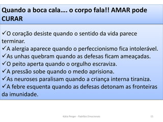 O coração desiste quando o sentido da vida parece
terminar.
A alergia aparece quando o perfeccionismo fica intolerável.
As unhas quebram quando as defesas ficam ameaçadas.
O peito aperta quando o orgulho escraviza.
A pressão sobe quando o medo aprisiona.
As neuroses paralisam quando a criança interna tiraniza.
A febre esquenta quando as defesas detonam as fronteiras
da imunidade.
Quando a boca cala…. o corpo fala!! AMAR pode
CURAR
15Kátia Perger - Padrões Emocionais
 