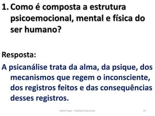 1.Como é composta a estrutura
psicoemocional, mental e física do
ser humano?
Resposta:
A psicanálise trata da alma, da psique, dos
mecanismos que regem o inconsciente,
dos registros feitos e das consequências
desses registros.
19Kátia Perger - Padrões Emocionais
 