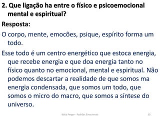 2. Que ligação ha entre o físico e psicoemocional
mental e espiritual?
Resposta:
O corpo, mente, emocões, psique, espírito forma um
todo.
Esse todo é um centro energético que estoca energia,
que recebe energia e que doa energia tanto no
físico quanto no emocional, mental e espiritual. Não
podemos descartar a realidade de que somos ma
energia condensada, que somos um todo, que
somos o micro do macro, que somos a síntese do
universo.
20Kátia Perger - Padrões Emocionais
 