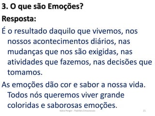 3. O que são Emoções?
Resposta:
É o resultado daquilo que vivemos, nos
nossos acontecimentos diários, nas
mudanças que nos são exigidas, nas
atividades que fazemos, nas decisões que
tomamos.
As emoções dão cor e sabor a nossa vida.
Todos nós queremos viver grande
coloridas e saborosas emoções. 21Kátia Perger - Padrões Emocionais
 