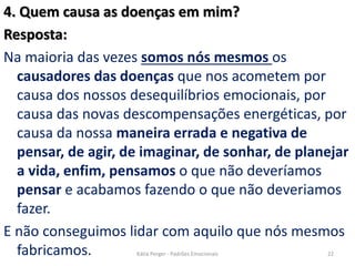 4. Quem causa as doenças em mim?
Resposta:
Na maioria das vezes somos nós mesmos os
causadores das doenças que nos acometem por
causa dos nossos desequilíbrios emocionais, por
causa das novas descompensações energéticas, por
causa da nossa maneira errada e negativa de
pensar, de agir, de imaginar, de sonhar, de planejar
a vida, enfim, pensamos o que não deveríamos
pensar e acabamos fazendo o que não deveriamos
fazer.
E não conseguimos lidar com aquilo que nós mesmos
fabricamos. 22Kátia Perger - Padrões Emocionais
 