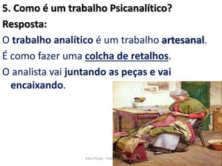 5. Como é um trabalho Psicanalítico?
Resposta:
O trabalho analítico é um trabalho artesanal.
É como fazer uma colcha de retalhos.
O analista vai juntando as peças e vai
encaixando.
25Kátia Perger - Padrões Emocionais
 