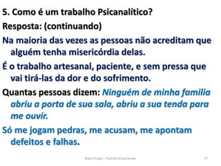 5. Como é um trabalho Psicanalítico?
Resposta: (continuando)
Na maioria das vezes as pessoas não acreditam que
alguém tenha misericórdia delas.
É o trabalho artesanal, paciente, e sem pressa que
vai tirá-las da dor e do sofrimento.
Quantas pessoas dizem: Ninguém de minha familia
abriu a porta de sua sala, abriu a sua tenda para
me ouvir.
Só me jogam pedras, me acusam, me apontam
defeitos e falhas.
27Kátia Perger - Padrões Emocionais
 