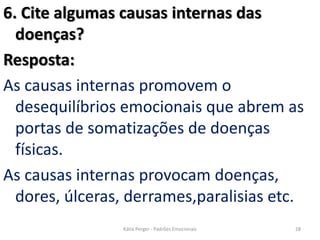 6. Cite algumas causas internas das
doenças?
Resposta:
As causas internas promovem o
desequilíbrios emocionais que abrem as
portas de somatizações de doenças
físicas.
As causas internas provocam doenças,
dores, úlceras, derrames,paralisias etc.
28Kátia Perger - Padrões Emocionais
 