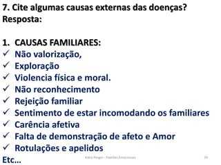 7. Cite algumas causas externas das doenças?
Resposta:
1. CAUSAS FAMILIARES:
 Não valorização,
 Exploração
 Violencia física e moral.
 Não reconhecimento
 Rejeição familiar
 Sentimento de estar incomodando os familiares
 Carência afetiva
 Falta de demonstração de afeto e Amor
 Rotulações e apelidos
Etc… 29Kátia Perger - Padrões Emocionais
 