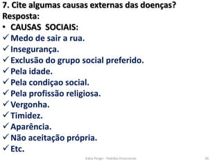7. Cite algumas causas externas das doenças?
Resposta:
• CAUSAS SOCIAIS:
Medo de sair a rua.
Insegurança.
Exclusão do grupo social preferido.
Pela idade.
Pela condiçao social.
Pela profissão religiosa.
Vergonha.
Timidez.
Aparência.
Não aceitação própria.
Etc.
30Kátia Perger - Padrões Emocionais
 