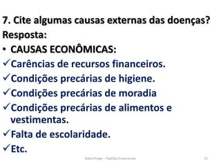 7. Cite algumas causas externas das doenças?
Resposta:
• CAUSAS ECONÔMICAS:
Carências de recursos financeiros.
Condições precárias de higiene.
Condições precárias de moradia
Condições precárias de alimentos e
vestimentas.
Falta de escolaridade.
Etc.
31Kátia Perger - Padrões Emocionais
 