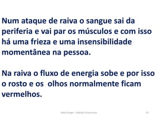 Num ataque de raiva o sangue sai da
periferia e vai par os músculos e com isso
há uma frieza e uma insensibilidade
momentânea na pessoa.
Na raiva o fluxo de energia sobe e por isso
o rosto e os olhos normalmente ficam
vermelhos.
33Kátia Perger - Padrões Emocionais
 