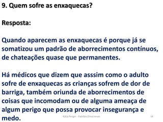 9. Quem sofre as enxaquecas?
Resposta:
Quando aparecem as enxaquecas é porque já se
somatizou um padrão de aborrecimentos contínuos,
de chateações quase que permanentes.
Há médicos que dizem que asssim como o adulto
sofre de enxaquecas as crianças sofrem de dor de
barriga, também oriunda de aborrecimentos de
coisas que incomodam ou de alguma ameaça de
algum perigo que possa provocar insegurança e
medo. 34Kátia Perger - Padrões Emocionais
 