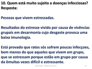 10. Quem está muito sujeito a doenças infecciosas?
Resposta:
Pessoas que vivem estressadas.
Resultados do estresse vivido por causa de vivências
grupais em desarmonia cujo desgaste provoca uma
baixa imunologia.
Está provado que ratos sós sofrem poucas infecçoes,
bem menos do que aqueles que vivem em grupo,
que se estressam porque estão em grupo por causa
da êmuitas vezes difícil e estressante.
35Kátia Perger - Padrões Emocionais
 