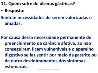 11. Quem sofre de úlceras gástricas?
• Resposta:
Sentem necessidades de serem valorizadas e
amadas.
Por causa dessa necessidade permanente de
preenchimento da carência afetiva, ao não
conseguirem ficam vulneráveis e o aparelho
digestivo se faz sentir por meio da gastrite ou
de outro desdobramentos dos sintomas
estomacais. 37Kátia Perger - Padrões Emocionais
 
