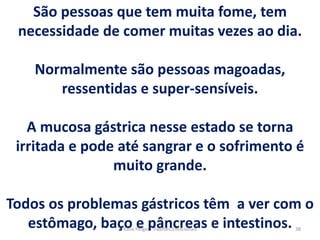 São pessoas que tem muita fome, tem
necessidade de comer muitas vezes ao dia.
Normalmente são pessoas magoadas,
ressentidas e super-sensíveis.
A mucosa gástrica nesse estado se torna
irritada e pode até sangrar e o sofrimento é
muito grande.
Todos os problemas gástricos têm a ver com o
estômago, baço e pâncreas e intestinos. 38Kátia Perger - Padrões Emocionais
 