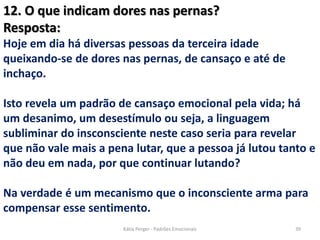 12. O que indicam dores nas pernas?
Resposta:
Hoje em dia há diversas pessoas da terceira idade
queixando-se de dores nas pernas, de cansaço e até de
inchaço.
Isto revela um padrão de cansaço emocional pela vida; há
um desanimo, um desestímulo ou seja, a linguagem
subliminar do insconsciente neste caso seria para revelar
que não vale mais a pena lutar, que a pessoa já lutou tanto e
não deu em nada, por que continuar lutando?
Na verdade é um mecanismo que o inconsciente arma para
compensar esse sentimento.
39Kátia Perger - Padrões Emocionais
 