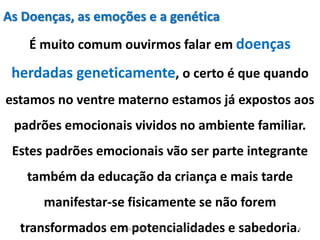 As Doenças, as emoções e a genética
É muito comum ouvirmos falar em doenças
herdadas geneticamente, o certo é que quando
estamos no ventre materno estamos já expostos aos
padrões emocionais vividos no ambiente familiar.
Estes padrões emocionais vão ser parte integrante
também da educação da criança e mais tarde
manifestar-se fisicamente se não forem
transformados em potencialidades e sabedoria.4Kátia Perger - Padrões Emocionais
 