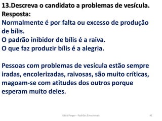 13.Descreva o candidato a problemas de vesícula.
Resposta:
Normalmente é por falta ou excesso de produção
de bílis.
O padrão inibidor de bílis é a raiva.
O que faz produzir bílis é a alegria.
Pessoas com problemas de vesícula estão sempre
iradas, encolerizadas, raivosas, são muito críticas,
magoam-se com atitudes dos outros porque
esperam muito deles.
41Kátia Perger - Padrões Emocionais
 