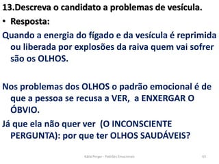 13.Descreva o candidato a problemas de vesícula.
• Resposta:
Quando a energia do fígado e da vesícula é reprimida
ou liberada por explosões da raiva quem vai sofrer
são os OLHOS.
Nos problemas dos OLHOS o padrão emocional é de
que a pessoa se recusa a VER, a ENXERGAR O
ÓBVIO.
Já que ela não quer ver (O INCONSCIENTE
PERGUNTA): por que ter OLHOS SAUDÁVEIS?
43Kátia Perger - Padrões Emocionais
 