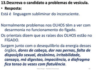 13.Descreva o candidato a problemas de vesícula.
• Resposta:
Está é linguagem subliminar do inconsciente.
Normalmente problemas nos OLHOS têm a ver com
desarmonia no funcionamento do fígado.
Os orientais dizem que as raízes dos OLHOS estão no
FÍGADO.
Surgem junto com o desequilíbrio da energia desses
órgãos, dores de cabeça, dor nas pernas, falta de
disposição sexual, desânimo, irritabilidade,
cansaço, má digestao, impaciência, o diafragma
fica tenso às vezes com flatulência.
44Kátia Perger - Padrões Emocionais
 