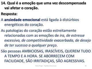 14. Qual é a emoção que uma vez descompensada
vai afetar o coração.
Resposta:
A ansiedade emocional está ligada à distúrbios
energéticos do coração.
As patologias do coração estão estreitamente
relacionadas com as emoções de ira, de estresse
excessivo, de competitividade exacerbada, de desejo
de ter sucesso a qualquer preço.
São pessoas AMBICIOSAS, IRASCÍVEIS, QUEREM TUDO
A TEMPO E A HORA. SE ABORRECEM COM
FACILIDADE, SÃO IRRITADIÇAS, SÃO AGRESSIVAS.
45Kátia Perger - Padrões Emocionais
 