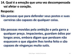 14. Qual é a emoção que uma vez descompensada
vai afetar o coração.
Resposta:
São pessoas que para defender seus postos e suas
carreiras são capazes de qualquer coisa.
São pessoas movidas pela ambição e pela garra a
qualquer preço. Impacientes, guardam ódios por
longos anos, embora digam que perdoam não
esquecem o que alguém lhes tenha feito e são
capazes de vinganças muito sutis.
46Kátia Perger - Padrões Emocionais
 