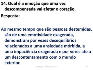 14. Qual é a emoção que uma vez
descompensada vai afetar o coração.
Resposta:
Ao mesmo tempo que são pessoas destemidas,
são de uma emotividade exagerada,
demonstram por vezes desequilíbrios
relacionados a uma ansiedade mórbida, a
uma impaciência exagerada e por vezes ate a
um descontentamento com o mundo
exterior.
47Kátia Perger - Padrões Emocionais
 