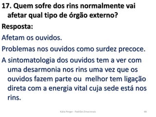 17. Quem sofre dos rins normalmente vai
afetar qual tipo de órgão externo?
Resposta:
Afetam os ouvidos.
Problemas nos ouvidos como surdez precoce.
A sintomatologia dos ouvidos tem a ver com
uma desarmonia nos rins uma vez que os
ouvidos fazem parte ou melhor tem ligação
direta com a energia vital cuja sede está nos
rins.
48Kátia Perger - Padrões Emocionais
 