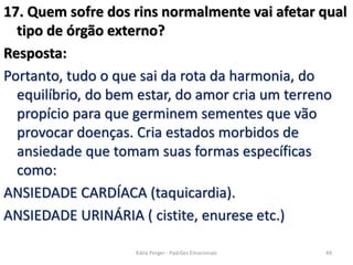 17. Quem sofre dos rins normalmente vai afetar qual
tipo de órgão externo?
Resposta:
Portanto, tudo o que sai da rota da harmonia, do
equilíbrio, do bem estar, do amor cria um terreno
propício para que germinem sementes que vão
provocar doenças. Cria estados morbidos de
ansiedade que tomam suas formas específicas
como:
ANSIEDADE CARDÍACA (taquicardia).
ANSIEDADE URINÁRIA ( cistite, enurese etc.)
49Kátia Perger - Padrões Emocionais
 