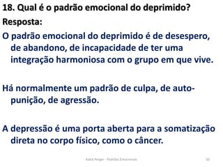 18. Qual é o padrão emocional do deprimido?
Resposta:
O padrão emocional do deprimido é de desespero,
de abandono, de incapacidade de ter uma
integração harmoniosa com o grupo em que vive.
Há normalmente um padrão de culpa, de auto-
punição, de agressão.
A depressão é uma porta aberta para a somatização
direta no corpo físico, como o câncer.
50Kátia Perger - Padrões Emocionais
 