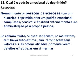 18. Qual é o padrão emocional do deprimido?
Resposta:
Normalmente as pessoas cancerosas tem um
histórico deprimido, tem um padrão emocional
complicado, sensível e de difícil entendimento e de
administração pela propria pessoa.
Se cobram muito, se auto-condenam, se maltratam,
tem baixa auto-estima , não reconhecem seus
valores e suas potencialidades. Somente vêem
defeitos e fraquezas em si mesmas.
54Kátia Perger - Padrões Emocionais
 