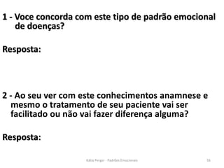1 - Voce concorda com este tipo de padrão emocional
de doenças?
Resposta:
2 - Ao seu ver com este conhecimentos anamnese e
mesmo o tratamento de seu paciente vai ser
facilitado ou não vai fazer diferença alguma?
Resposta:
56Kátia Perger - Padrões Emocionais
 