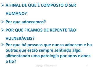  A FINAL DE QUE É COMPOSTO O SER
HUMANO?
 Por que adoecemos?
 POR QUE FICAMOS DE REPENTE TÃO
VULNERÁVEIS?
 Por que há pessoas que nunca adoecem e ha
outras que estão sempre sentindo algo,
alimentando uma patologia por anos e anos
a fio?
6Kátia Perger - Padrões Emocionais
 