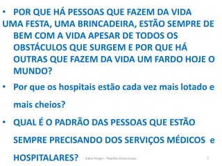• POR QUE HÁ PESSOAS QUE FAZEM DA VIDA
UMA FESTA, UMA BRINCADEIRA, ESTÃO SEMPRE DE
BEM COM A VIDA APESAR DE TODOS OS
OBSTÁCULOS QUE SURGEM E POR QUE HÁ
OUTRAS QUE FAZEM DA VIDA UM FARDO HOJE O
MUNDO?
• Por que os hospitais estão cada vez mais lotado e
mais cheios?
• QUAL É O PADRÃO DAS PESSOAS QUE ESTÃO
SEMPRE PRECISANDO DOS SERVIÇOS MÉDICOS e
HOSPITALARES? 7Kátia Perger - Padrões Emocionais
 